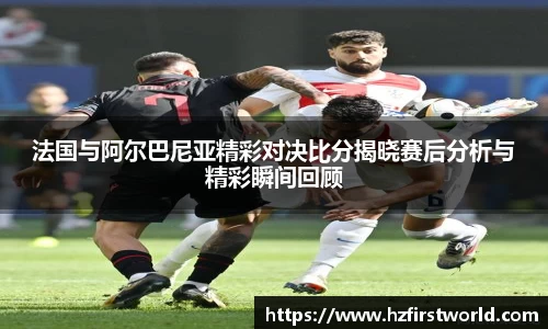 法国与阿尔巴尼亚精彩对决比分揭晓赛后分析与精彩瞬间回顾